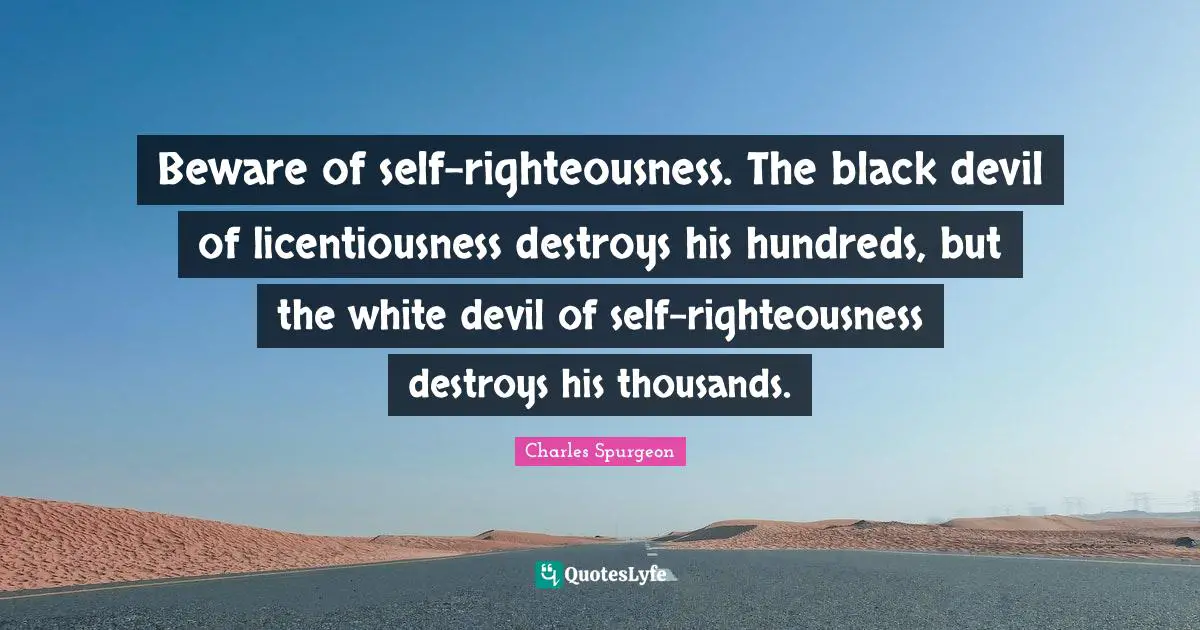 Beware of self-righteousness. The black devil of licentiousness destroys his hundreds, but the white devil of self-righteousness destroys his thousands.