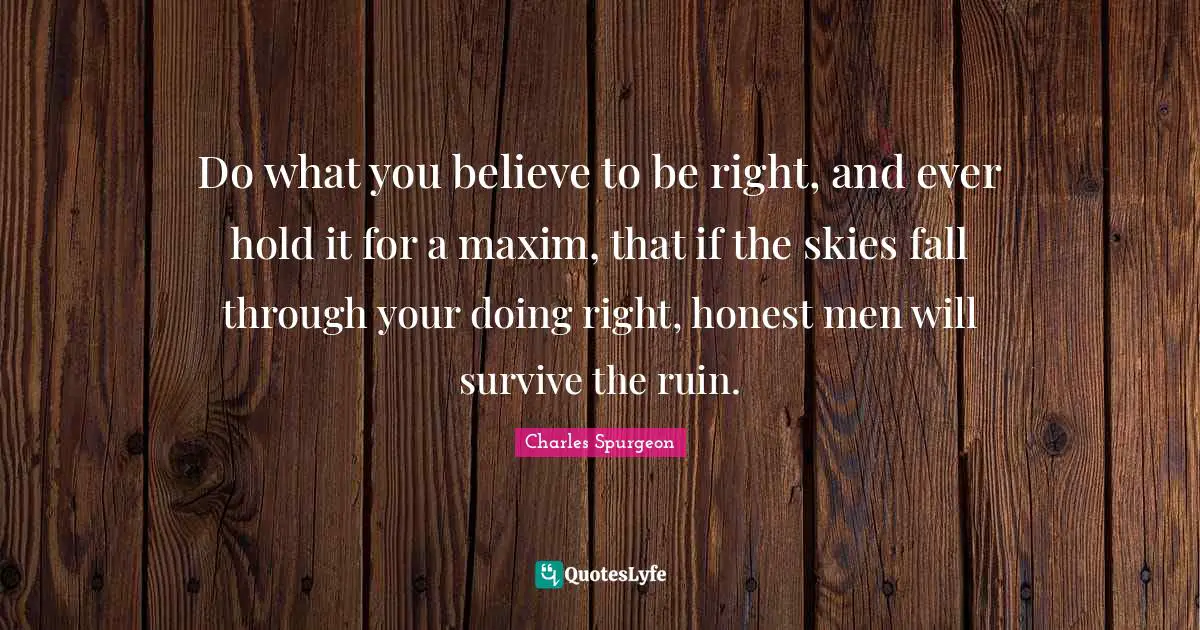 Do what you believe to be right, and ever hold it for a maxim, that if the skies fall through your doing right, honest men will survive the ruin.