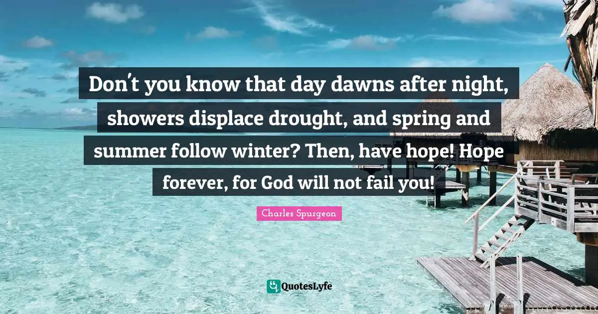 Don't you know that day dawns after night, showers displace drought, and spring and summer follow winter? Then, have hope! Hope forever, for God will not fail you!