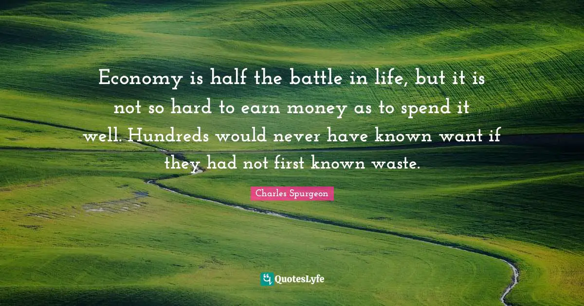 Charles Spurgeon Quotes: "Economy is half the battle in life, but it is not so hard to earn money as to spend it well. Hundreds would never have known want if they had not first known waste."