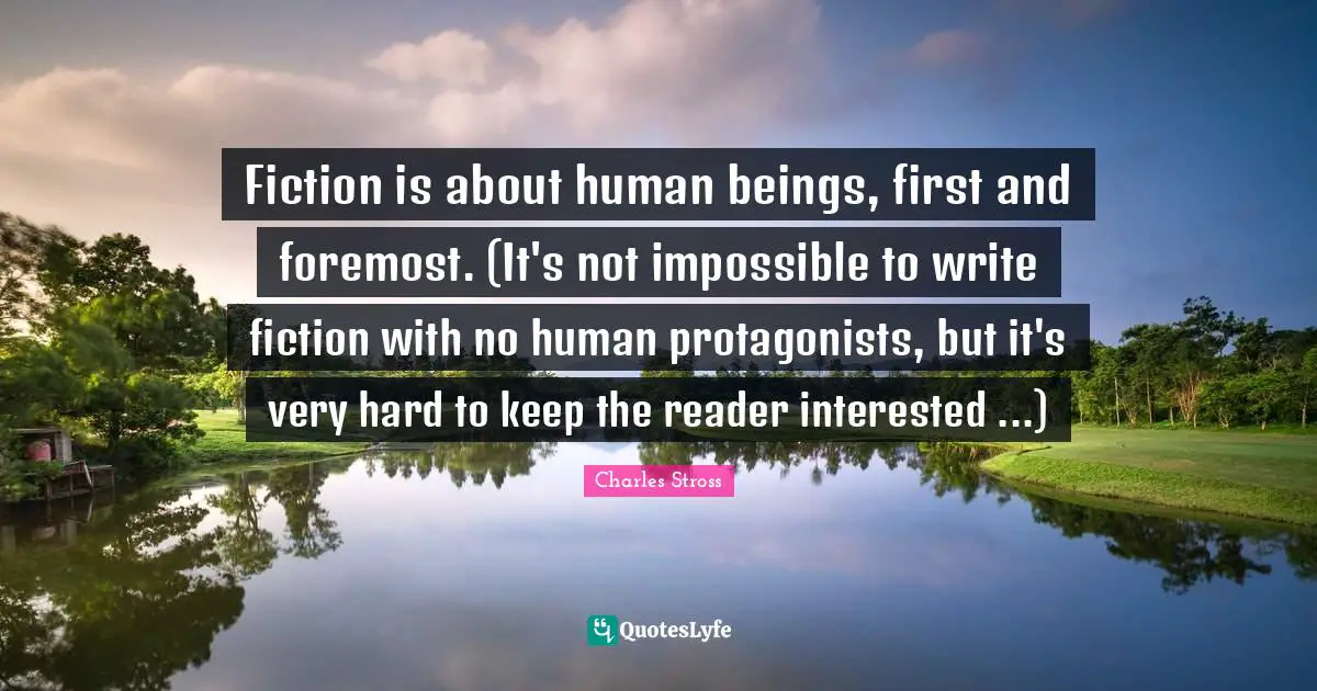 Fiction is about human beings, first and foremost. (It's not impossible to write fiction with no human protagonists, but it's very hard to keep the reader interested ...)