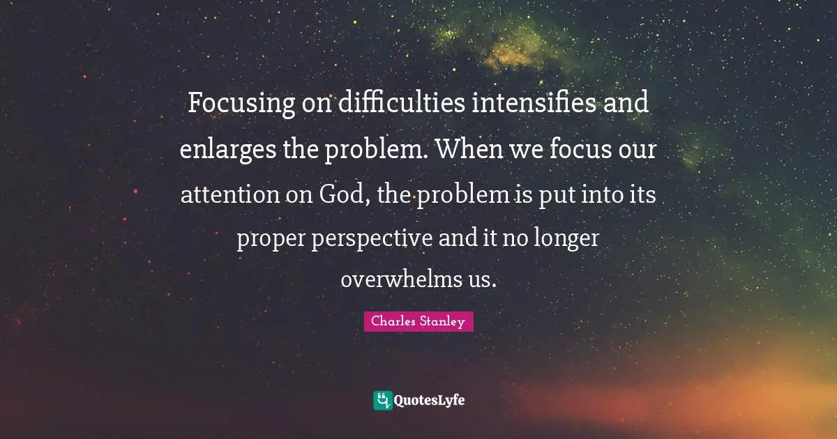 Charles Stanley Quotes: "Focusing on difficulties intensifies and enlarges the problem. When we focus our attention on God, the problem is put into its proper perspective and it no longer overwhelms us."