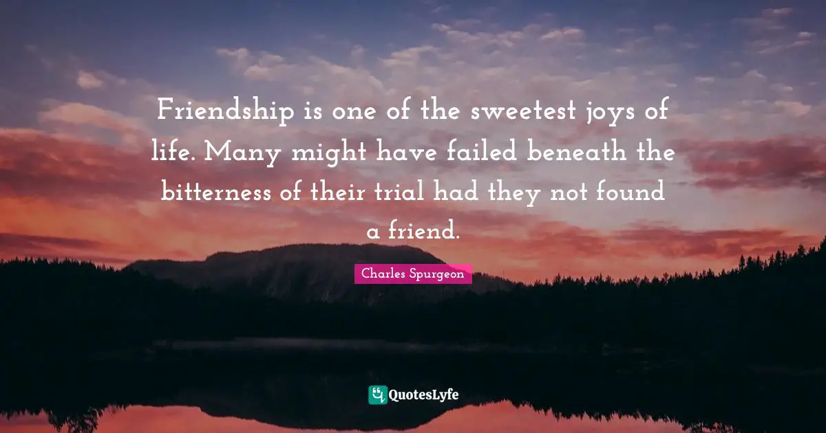 Friendship is one of the sweetest joys of life. Many might have failed beneath the bitterness of their trial had they not found a friend.