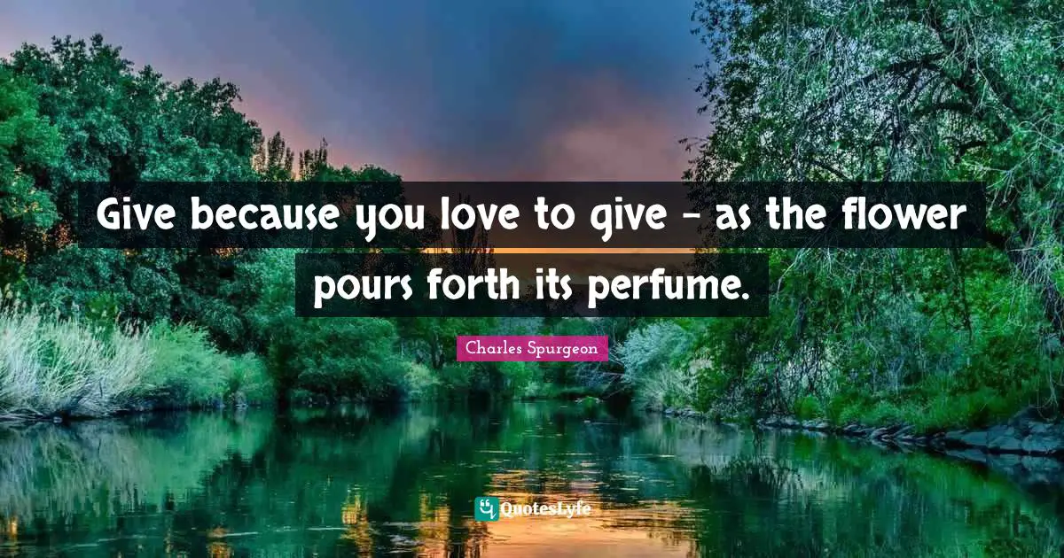 Give because you love to give - as the flower pours forth its perfume.