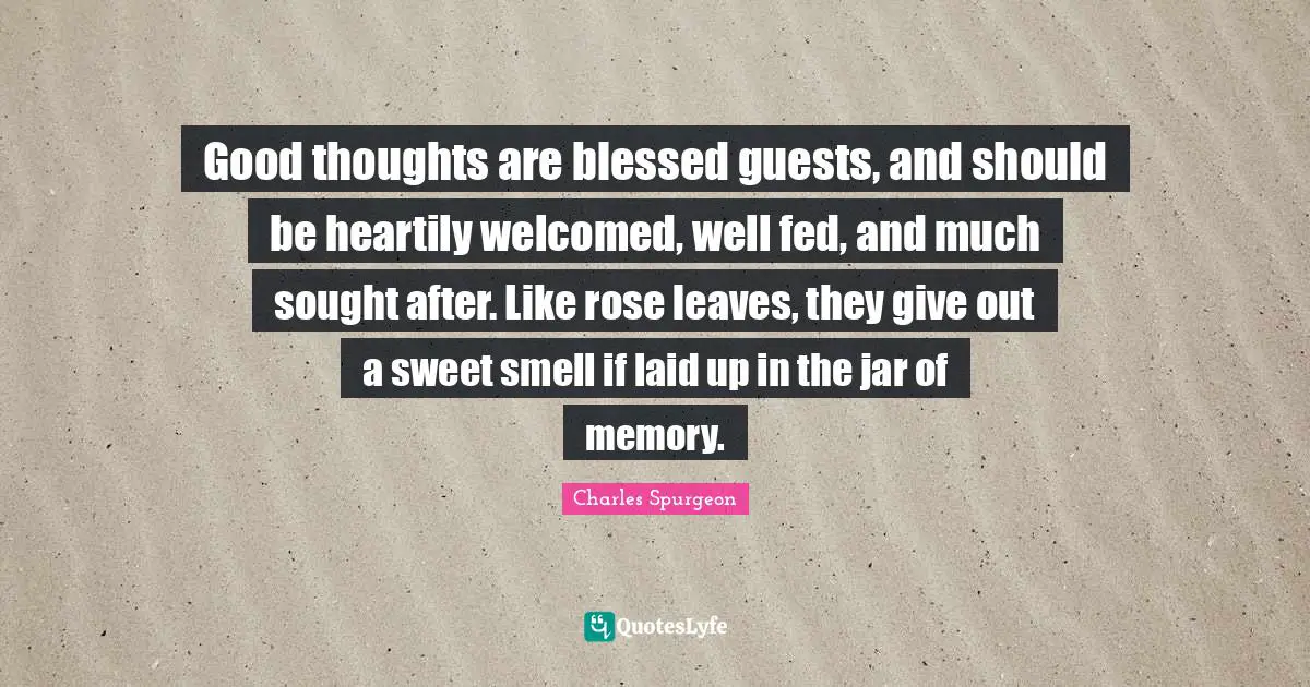 Good thoughts are blessed guests, and should be heartily welcomed, well fed, and much sought after. Like rose leaves, they give out a sweet smell if laid up in the jar of memory.