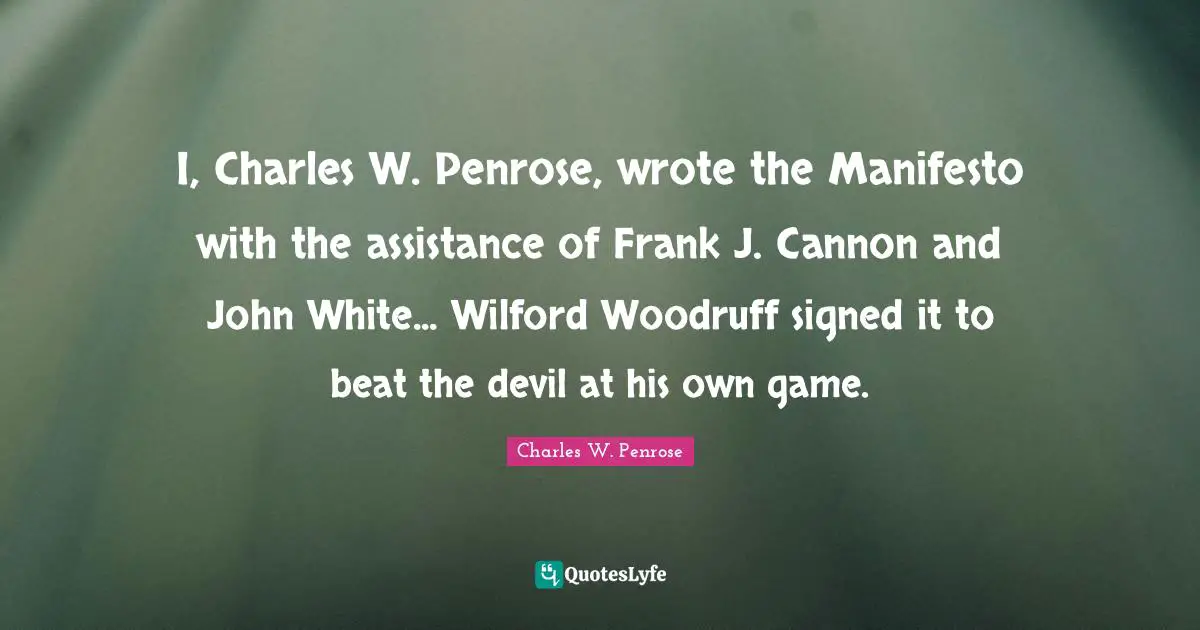 I, Charles W. Penrose, wrote the Manifesto with the assistance of Frank J. Cannon and John White... Wilford Woodruff signed it to beat the devil at his own game.