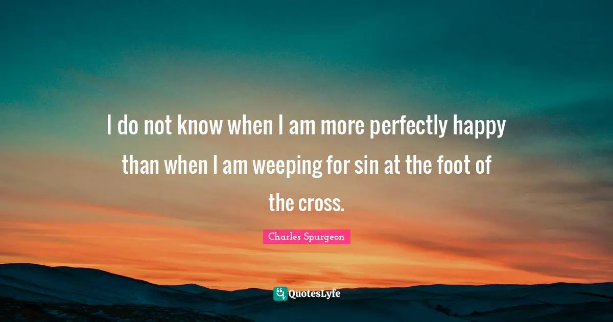 I do not know when I am more perfectly happy than when I am weeping for sin at the foot of the cross.