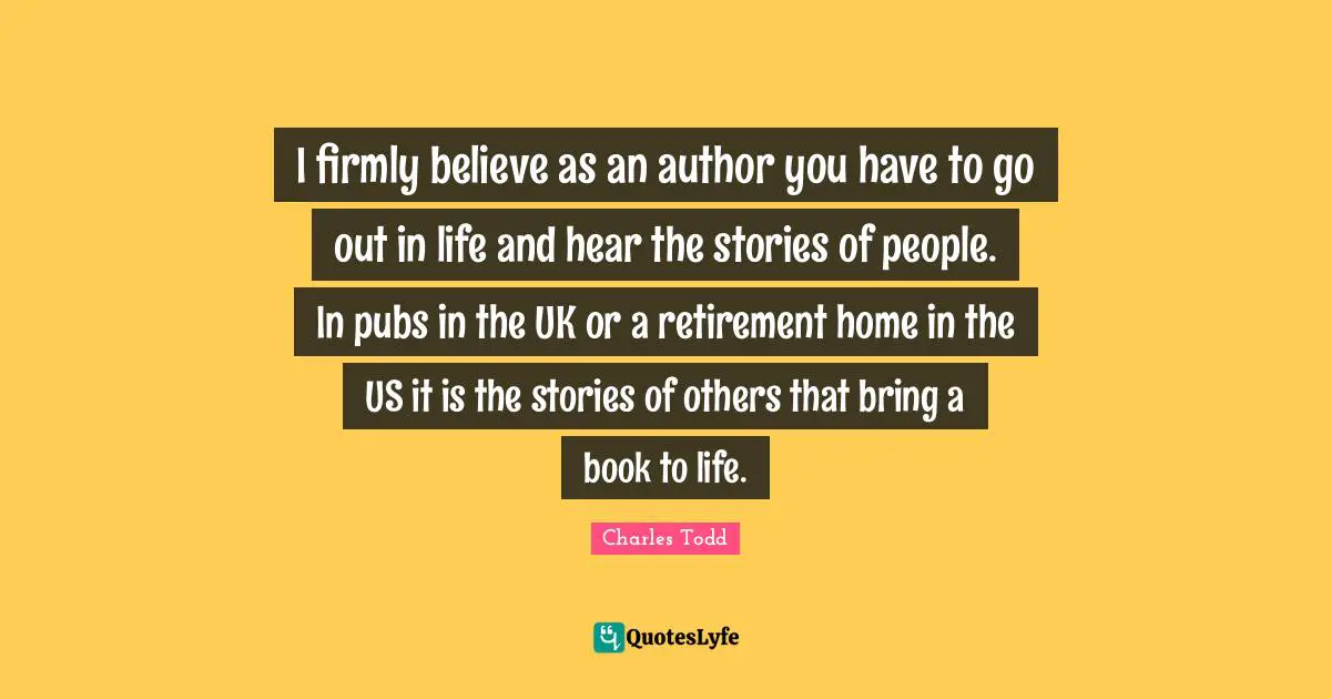 I firmly believe as an author you have to go out in life and hear the stories of people. In pubs in the UK or a retirement home in the US it is the stories of others that bring a book to life.