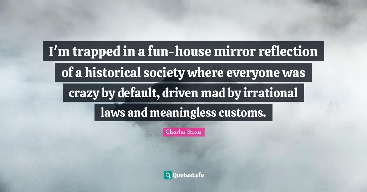 I'm trapped in a fun-house mirror reflection of a historical society where everyone was crazy by default, driven mad by irrational laws and meaningless customs.