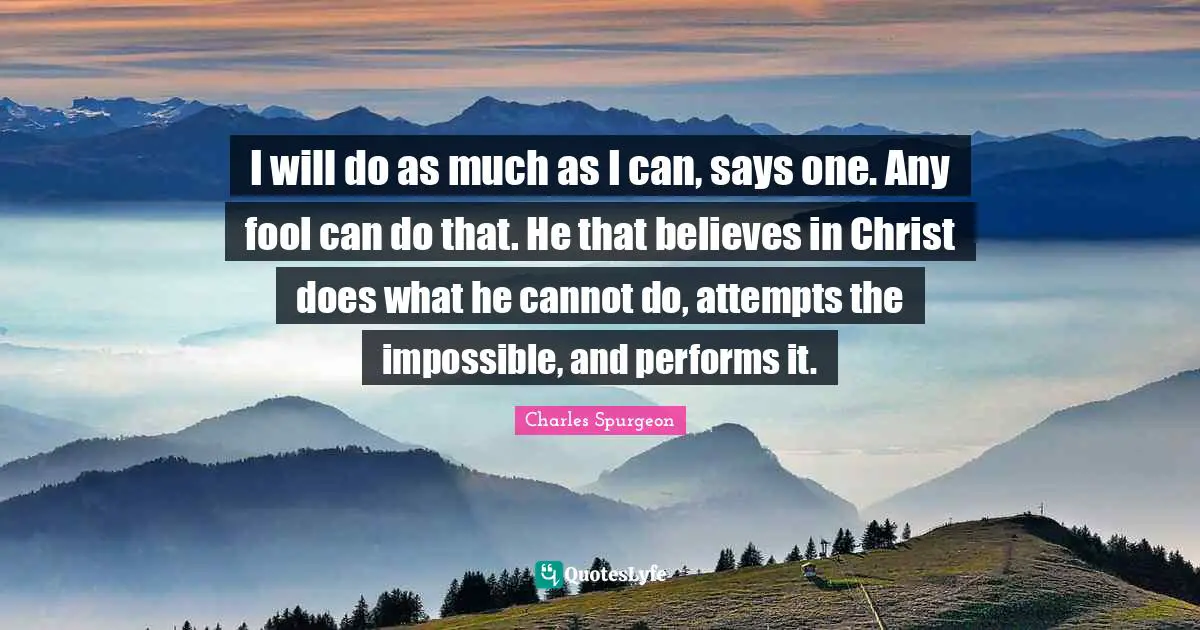 I will do as much as I can, says one. Any fool can do that. He that believes in Christ does what he cannot do, attempts the impossible, and performs it.