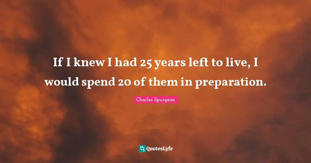 If I knew I had 25 years left to live, I would spend 20 of them in preparation.