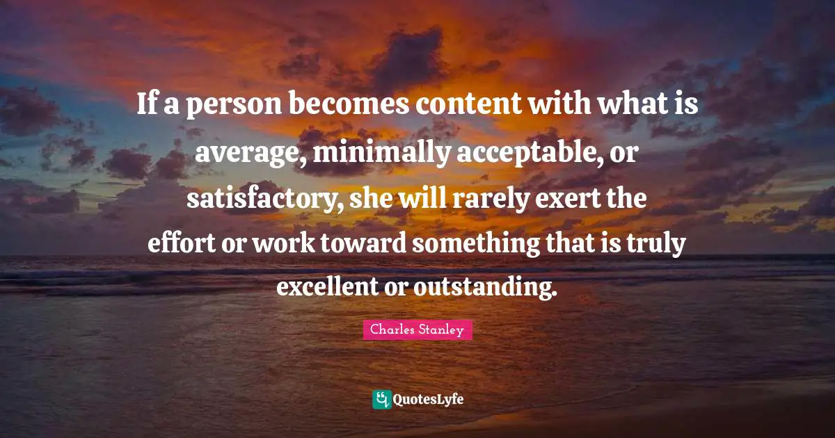 If a person becomes content with what is average, minimally acceptable, or satisfactory, she will rarely exert the effort or work toward something that is truly excellent or outstanding.
