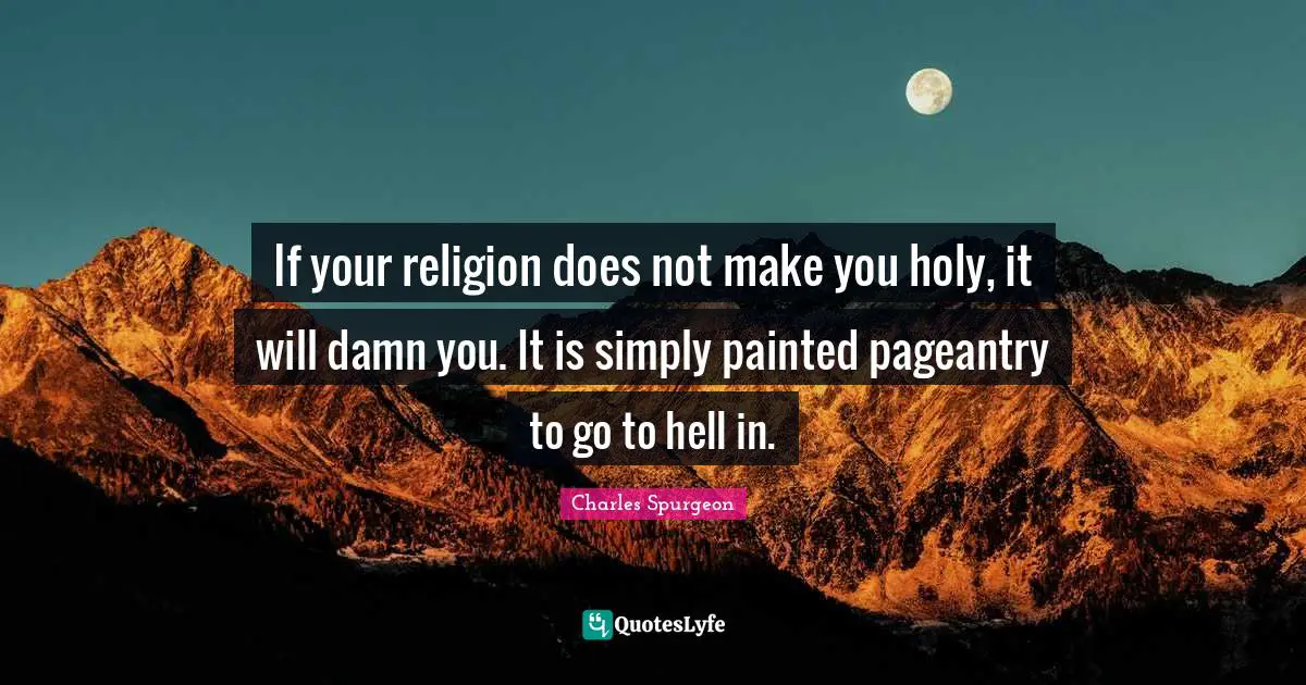 If your religion does not make you holy, it will damn you. It is simply painted pageantry to go to hell in.