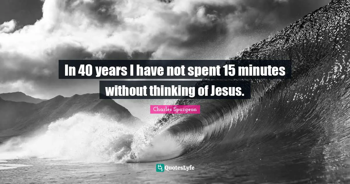 In 40 years I have not spent 15 minutes without thinking of Jesus.