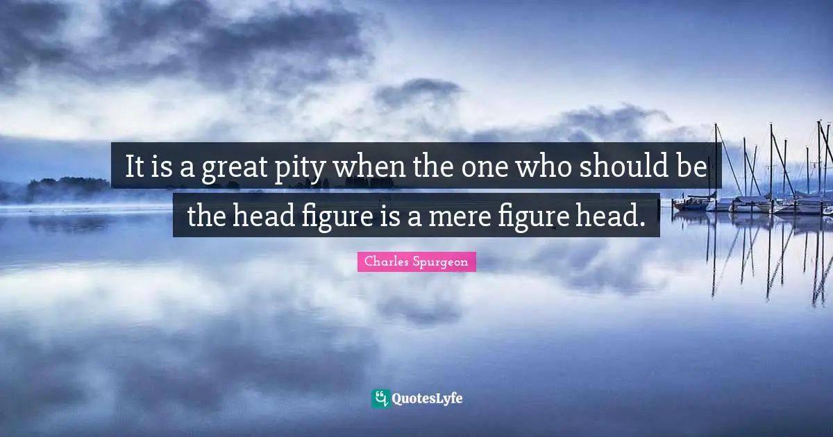 It is a great pity when the one who should be the head figure is a mere figure head.