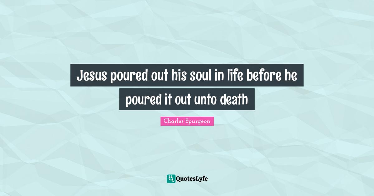 Jesus poured out his soul in life before he poured it out unto death