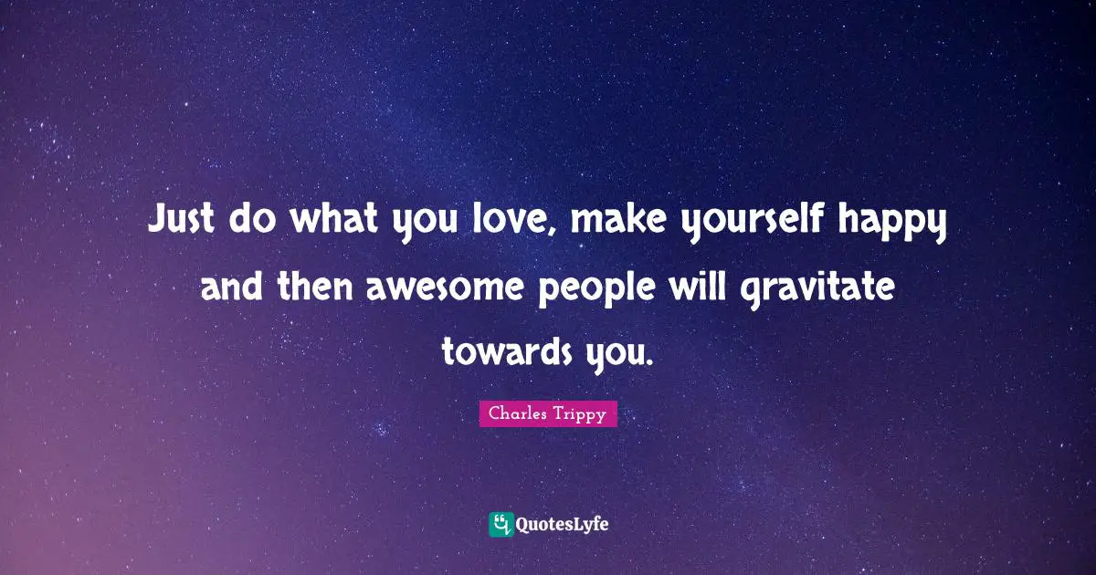 Just do what you love, make yourself happy and then awesome people will gravitate towards you.