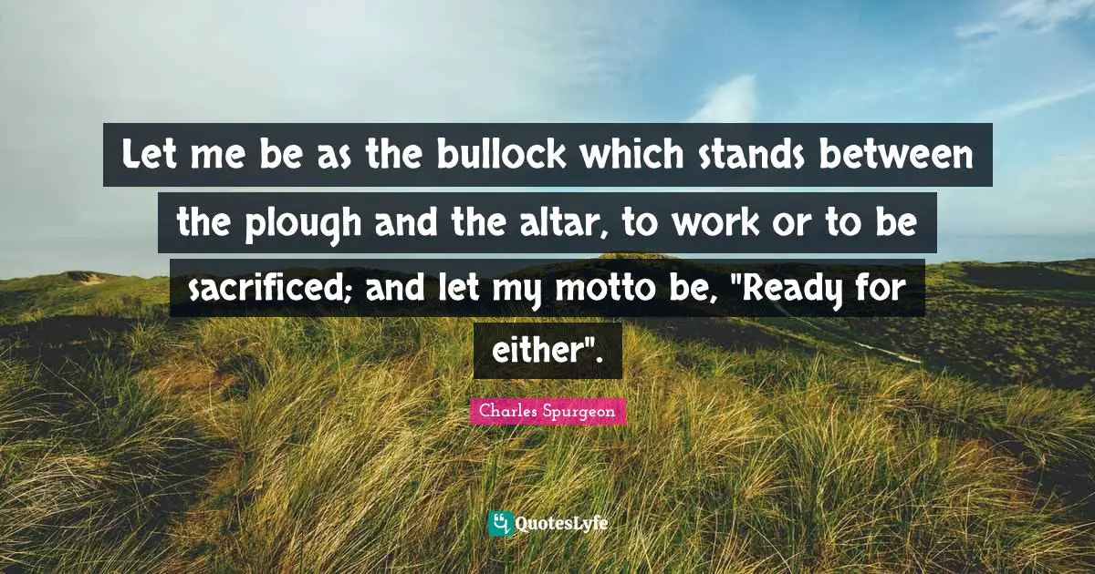 Let me be as the bullock which stands between the plough and the altar, to work or to be sacrificed; and let my motto be, "Ready for either".