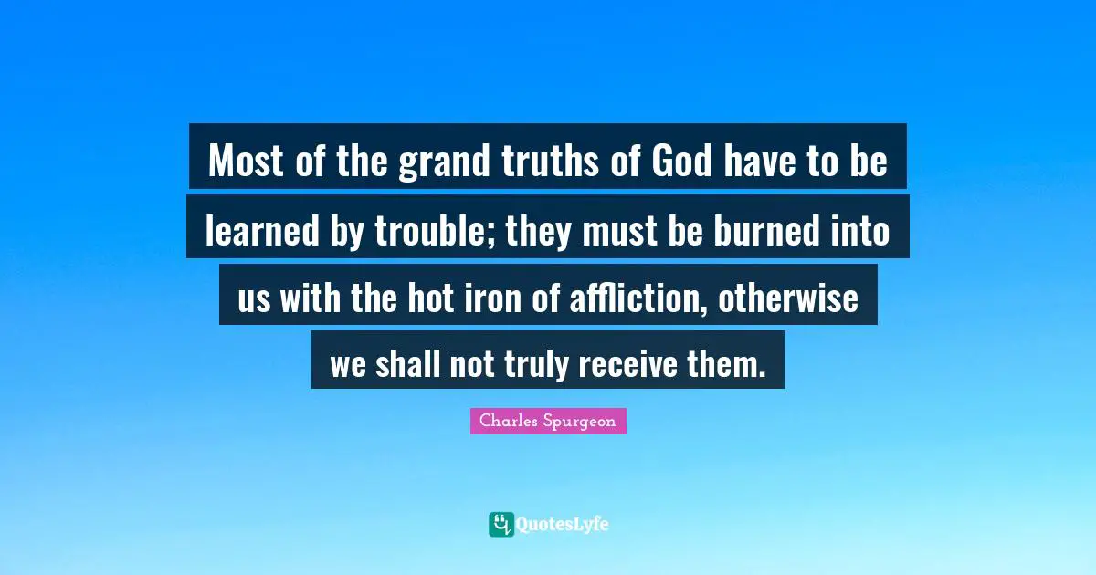 Most of the grand truths of God have to be learned by trouble; they must be burned into us with the hot iron of affliction, otherwise we shall not truly receive them.