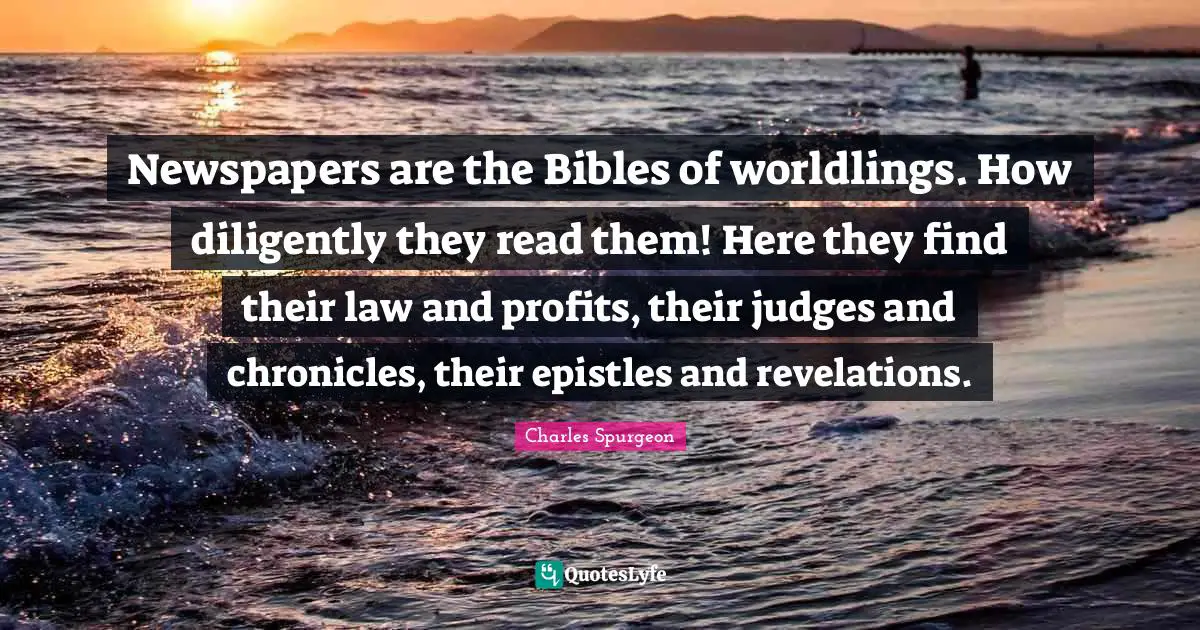 Newspapers are the Bibles of worldlings. How diligently they read them! Here they find their law and profits, their judges and chronicles, their epistles and revelations.