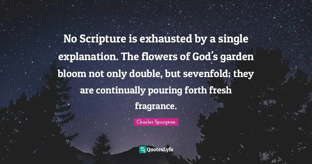 No Scripture is exhausted by a single explanation. The flowers of God's garden bloom not only double, but sevenfold; they are continually pouring forth fresh fragrance.
