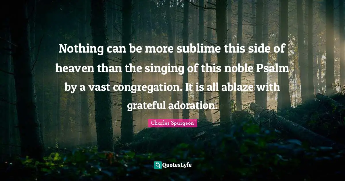 Nothing can be more sublime this side of heaven than the singing of this noble Psalm by a vast congregation. It is all ablaze with grateful adoration.