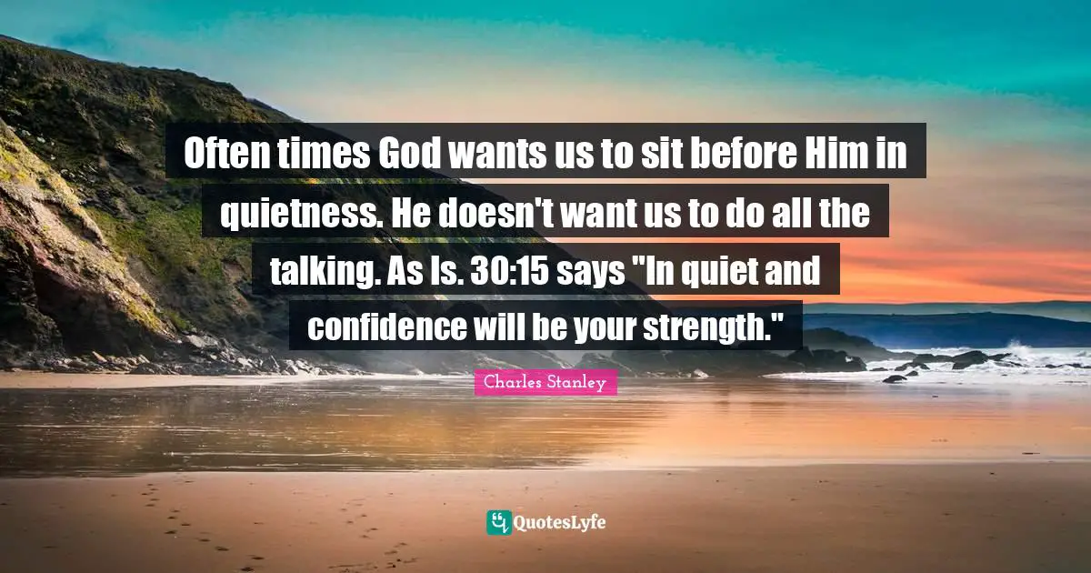 Charles Stanley Quotes: "Often times God wants us to sit before Him in quietness. He doesn't want us to do all the talking. As Is. 30:15 says "In quiet and confidence will be your strength.""