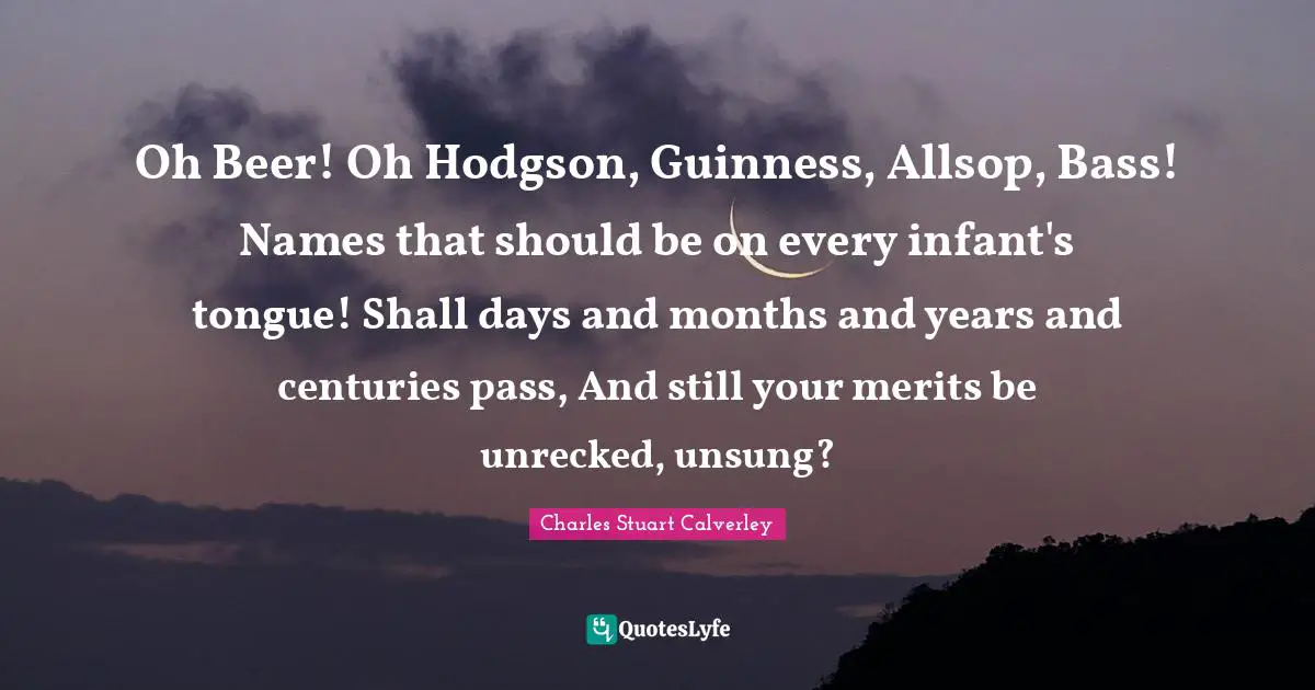 Guinness Quotes: "Oh Beer! Oh Hodgson, Guinness, Allsop, Bass! Names that should be on every infant's tongue! Shall days and months and years and centuries pass, And still your merits be unrecked, unsung?"