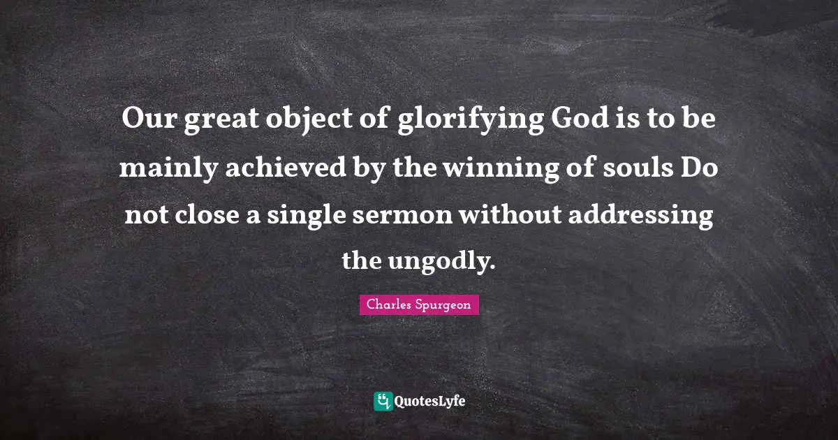 Charles Spurgeon Quotes: "Our great object of glorifying God is to be mainly achieved by the winning of souls Do not close a single sermon without addressing the ungodly."