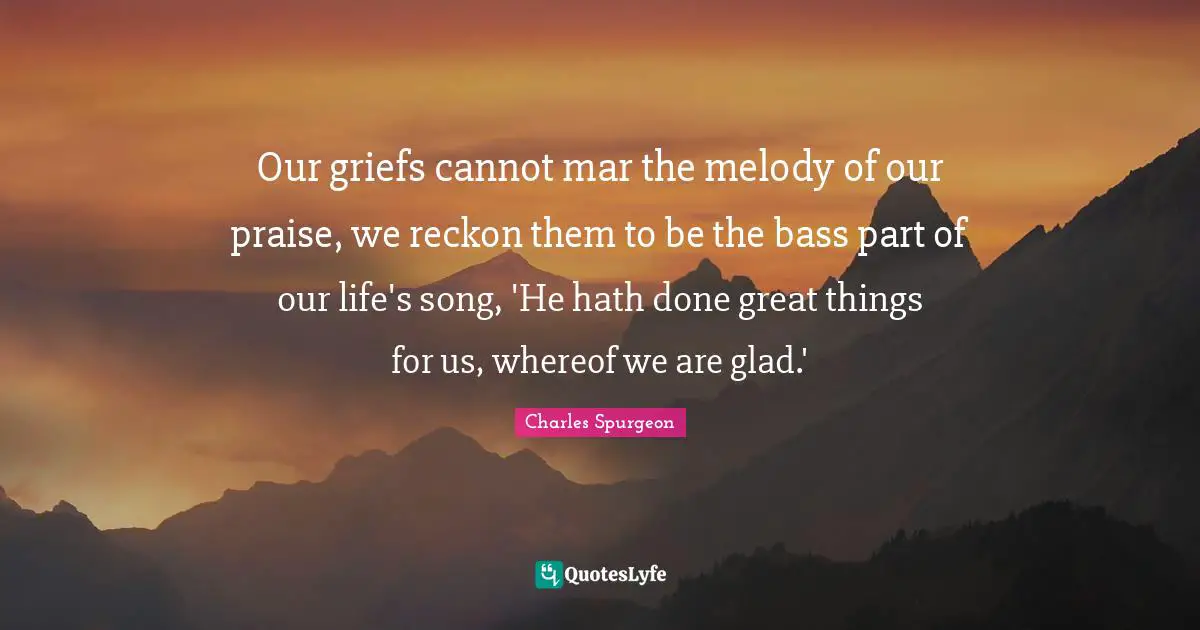 Our griefs cannot mar the melody of our praise, we reckon them to be the bass part of our life's song, 'He hath done great things for us, whereof we are glad.'