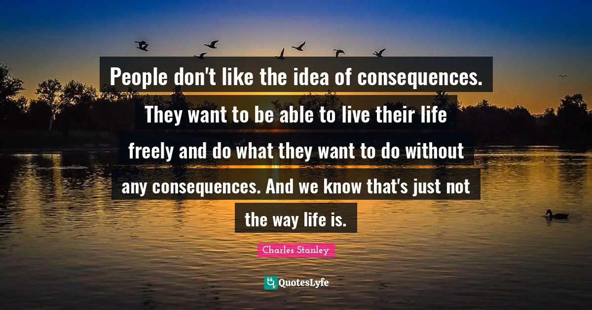 People don't like the idea of consequences. They want to be able to live their life freely and do what they want to do without any consequences. And we know that's just not the way life is.