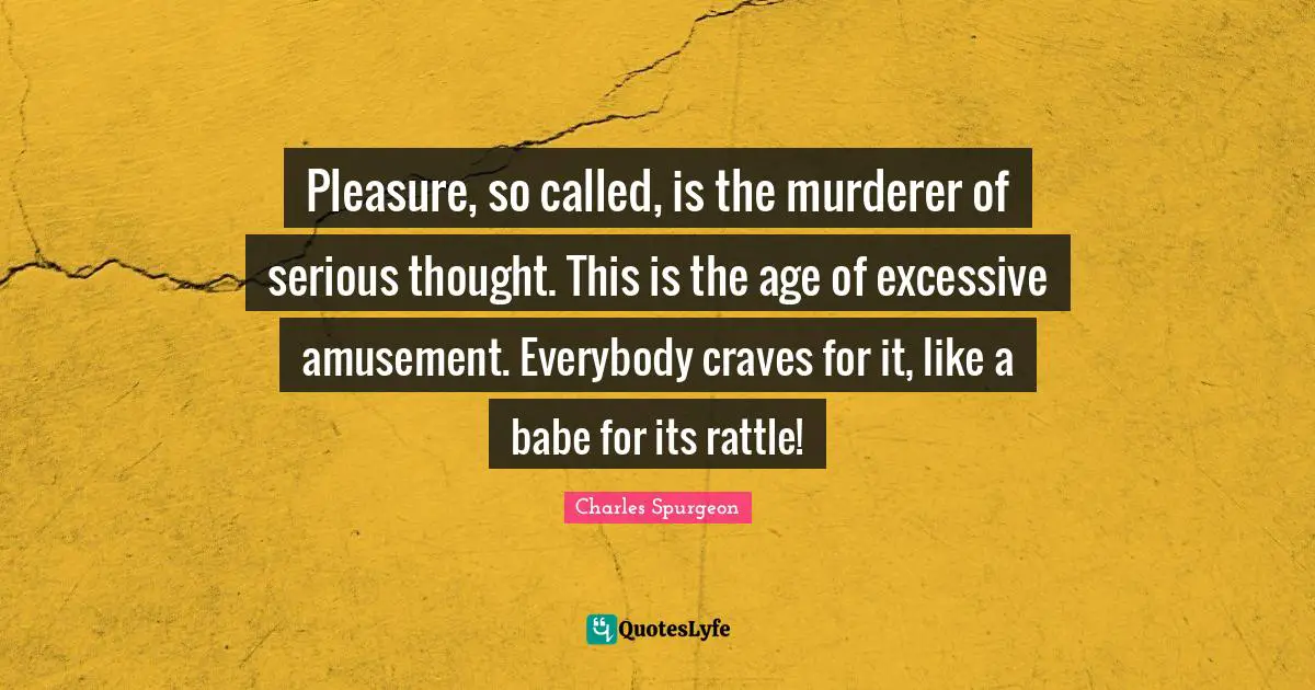 Pleasure, so called, is the murderer of serious thought. This is the age of excessive amusement. Everybody craves for it, like a babe for its rattle!