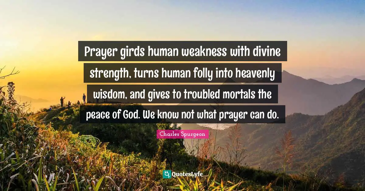Prayer girds human weakness with divine strength, turns human folly into heavenly wisdom, and gives to troubled mortals the peace of God. We know not what prayer can do.