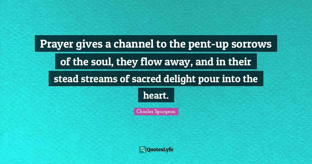 Prayer gives a channel to the pent-up sorrows of the soul, they flow away, and in their stead streams of sacred delight pour into the heart.