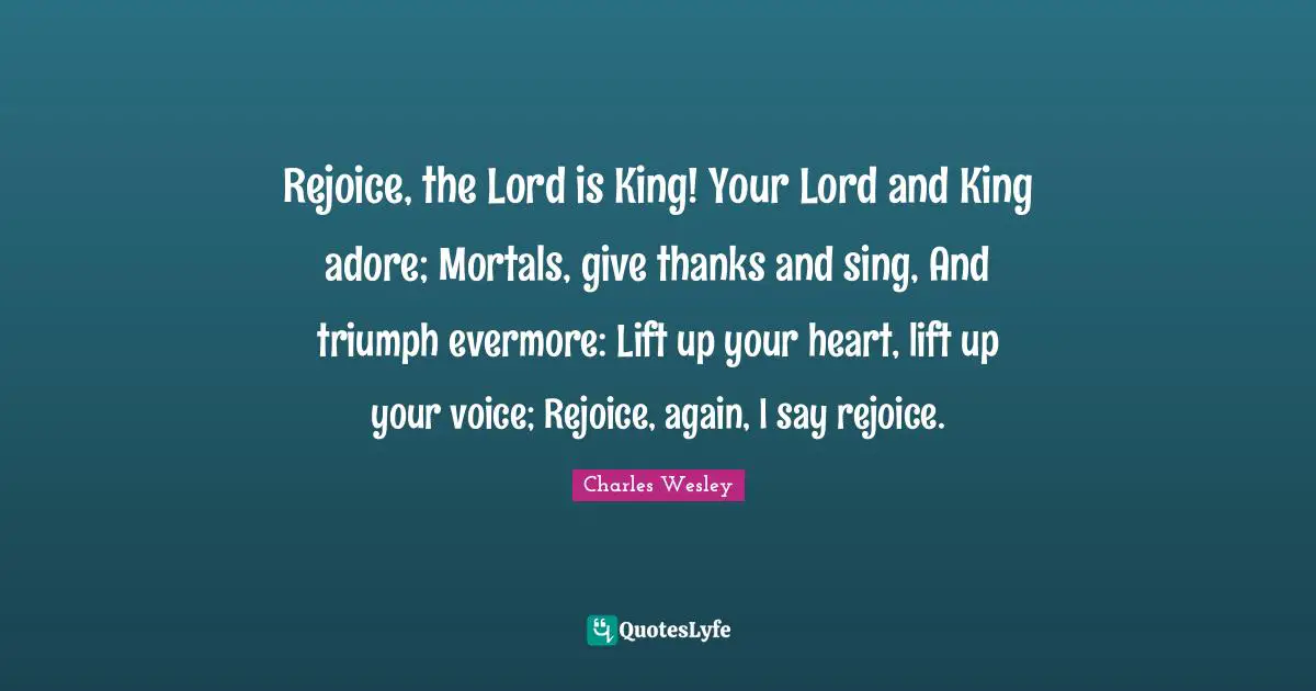 Evermore Quotes: "Rejoice, the Lord is King! Your Lord and King adore; Mortals, give thanks and sing, And triumph evermore: Lift up your heart, lift up your voice; Rejoice, again, I say rejoice."