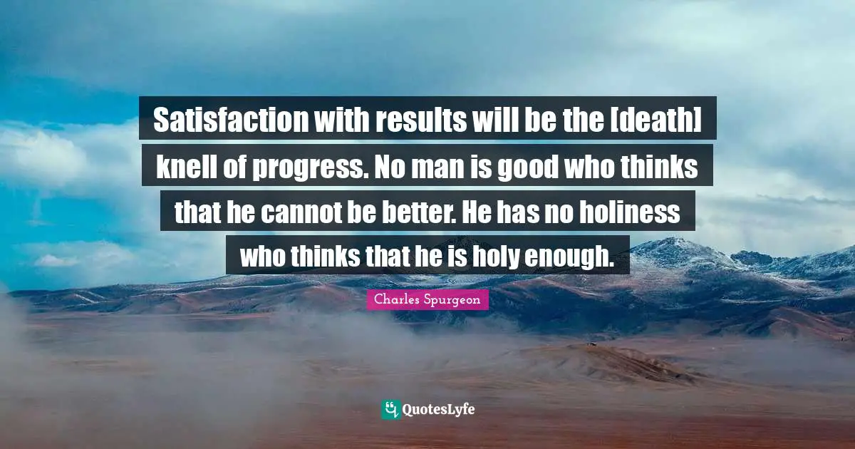 Satisfaction with results will be the [death] knell of progress. No man is good who thinks that he cannot be better. He has no holiness who thinks that he is holy enough.