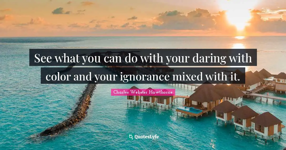 See what you can do with your daring with color and your ignorance mixed with it.