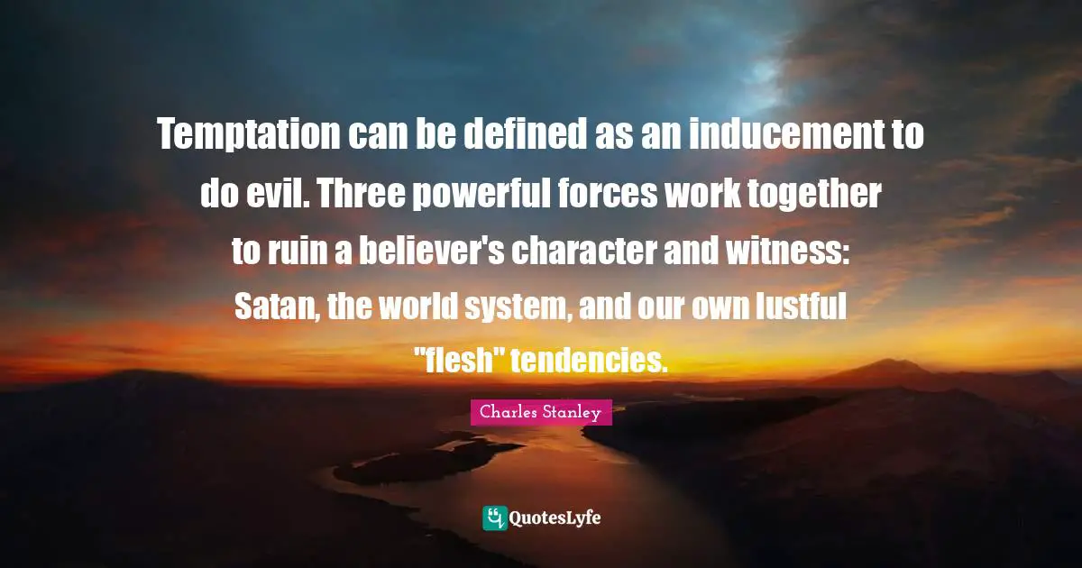 Temptation can be defined as an inducement to do evil. Three powerful forces work together to ruin a believer's character and witness: Satan, the world system, and our own lustful "flesh" tendencies.