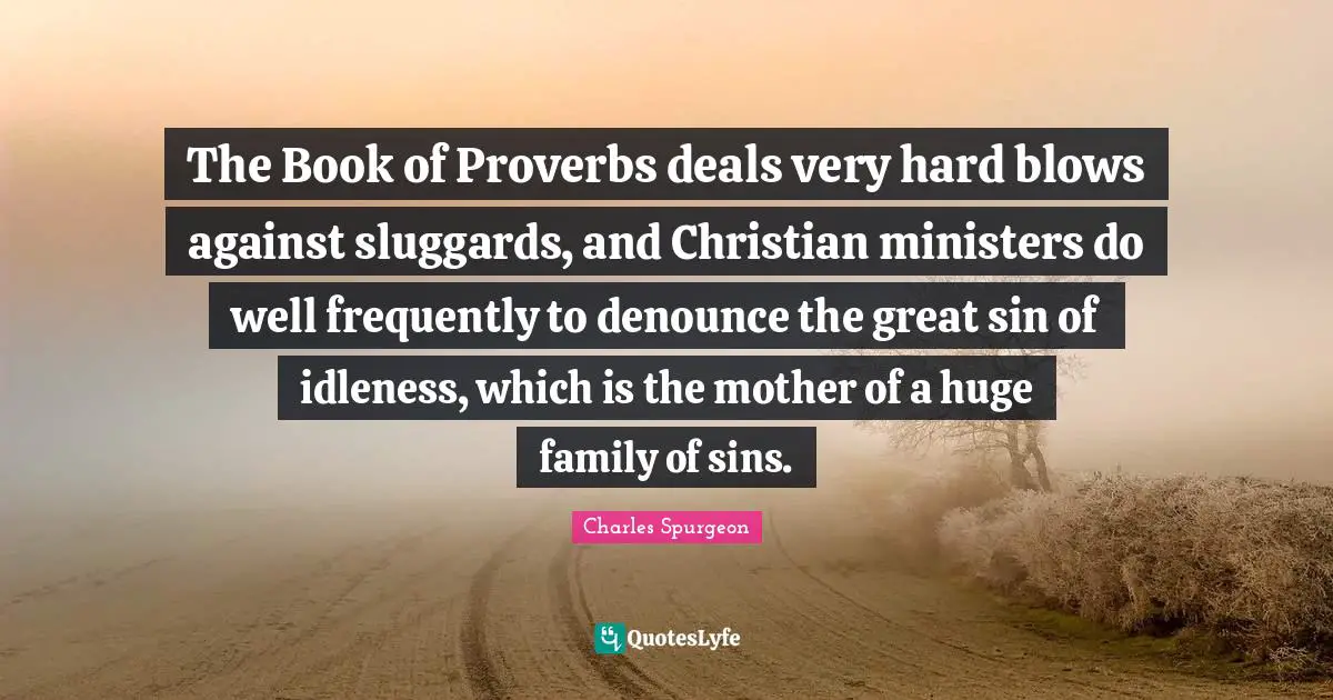 The Book of Proverbs deals very hard blows against sluggards, and Christian ministers do well frequently to denounce the great sin of idleness, which is the mother of a huge family of sins.