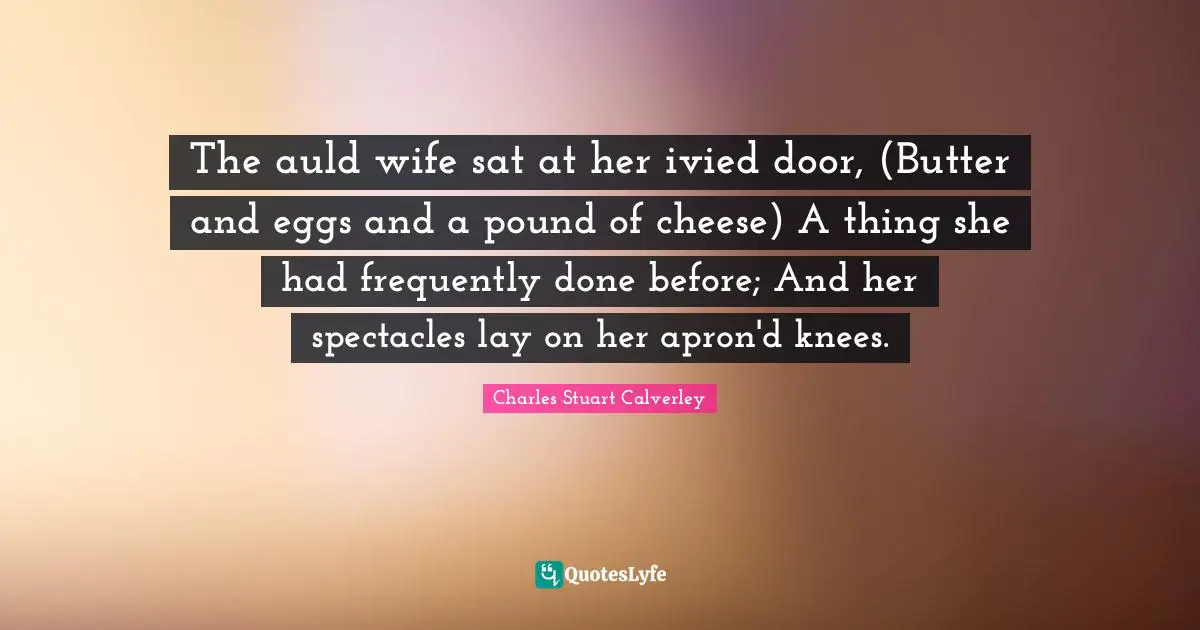 The auld wife sat at her ivied door, (Butter and eggs and a pound of cheese) A thing she had frequently done before; And her spectacles lay on her apron'd knees.