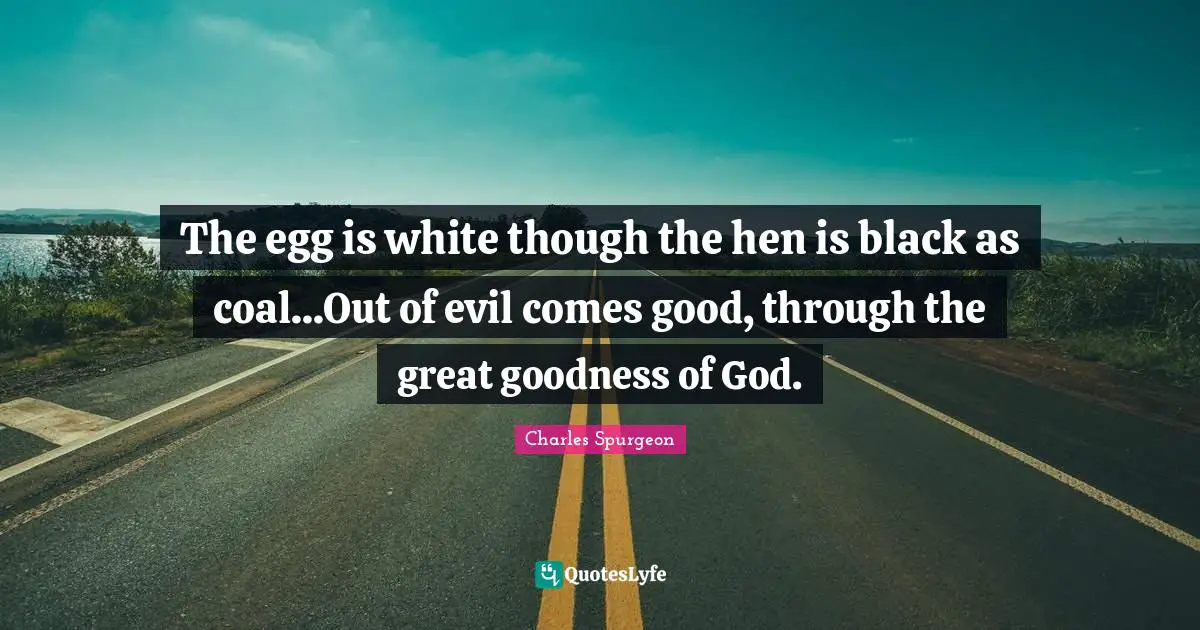 The egg is white though the hen is black as coal...Out of evil comes good, through the great goodness of God.