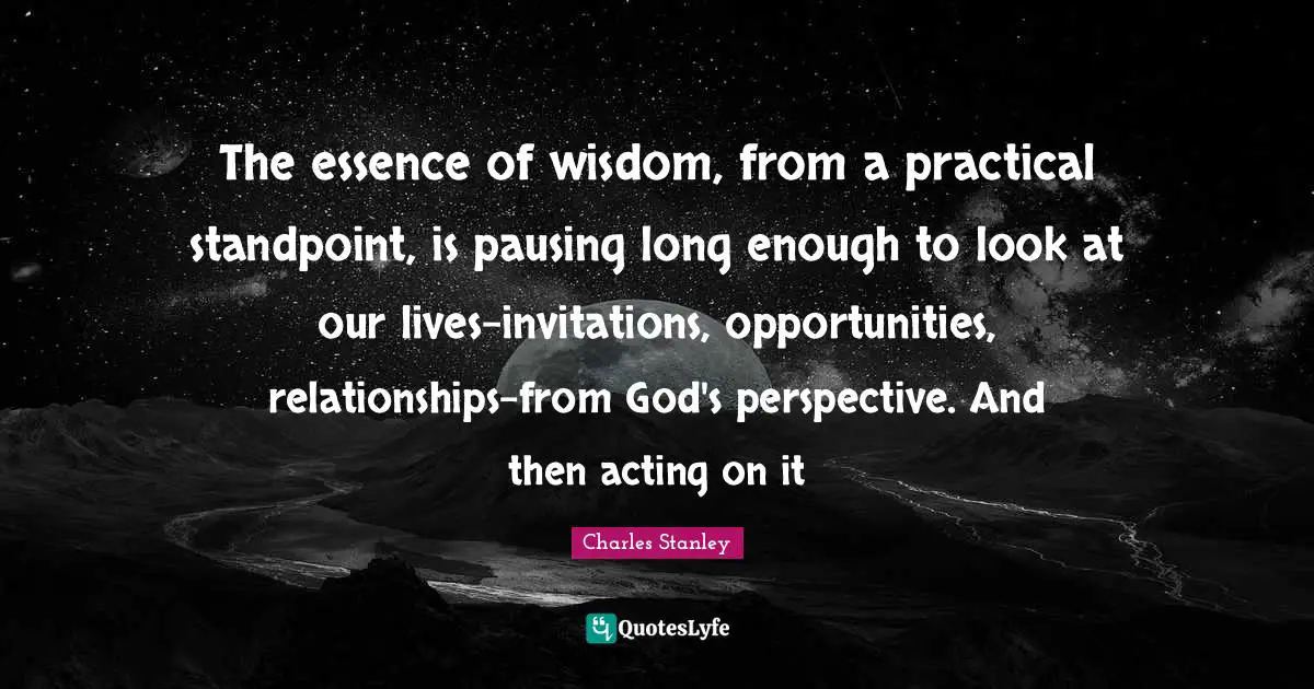 The essence of wisdom, from a practical standpoint, is pausing long enough to look at our lives-invitations, opportunities, relationships-from God's perspective. And then acting on it
