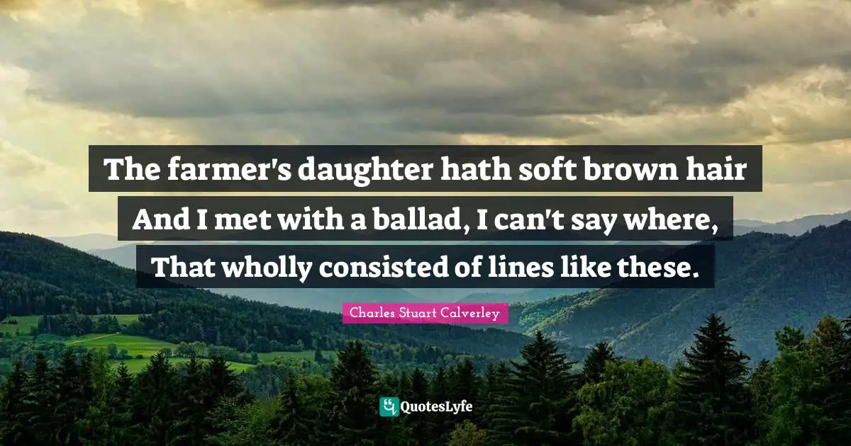 The farmer's daughter hath soft brown hair And I met with a ballad, I can't say where, That wholly consisted of lines like these.