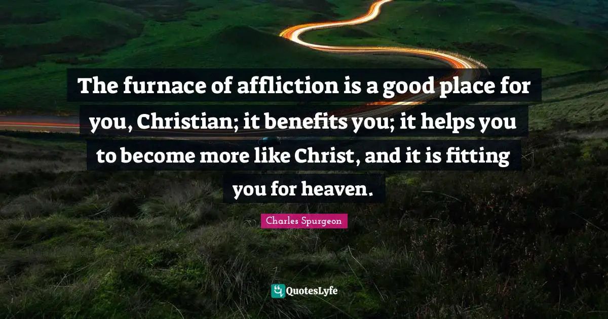 The furnace of affliction is a good place for you, Christian; it benefits you; it helps you to become more like Christ, and it is fitting you for heaven.
