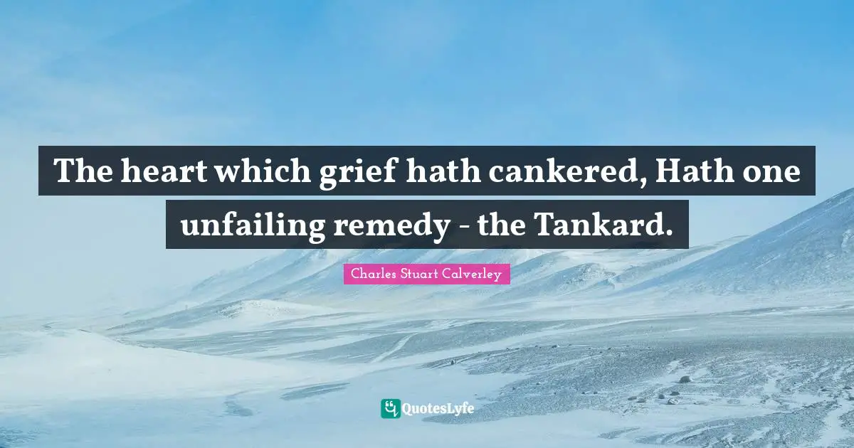 The heart which grief hath cankered, Hath one unfailing remedy - the Tankard.