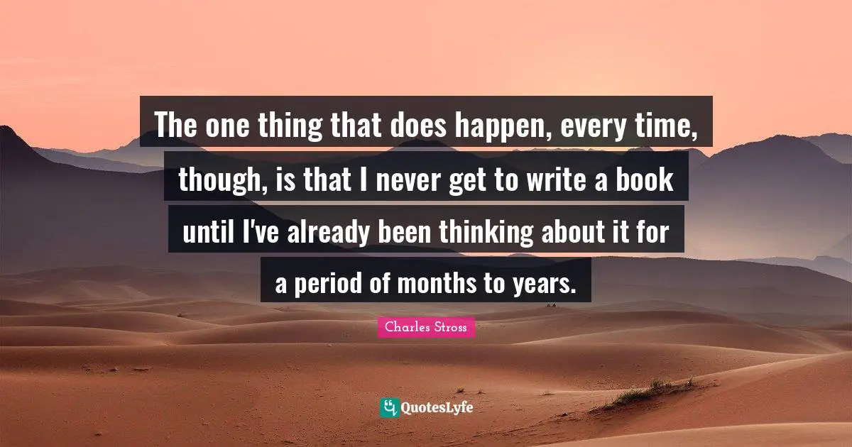 The one thing that does happen, every time, though, is that I never get to write a book until I've already been thinking about it for a period of months to years.