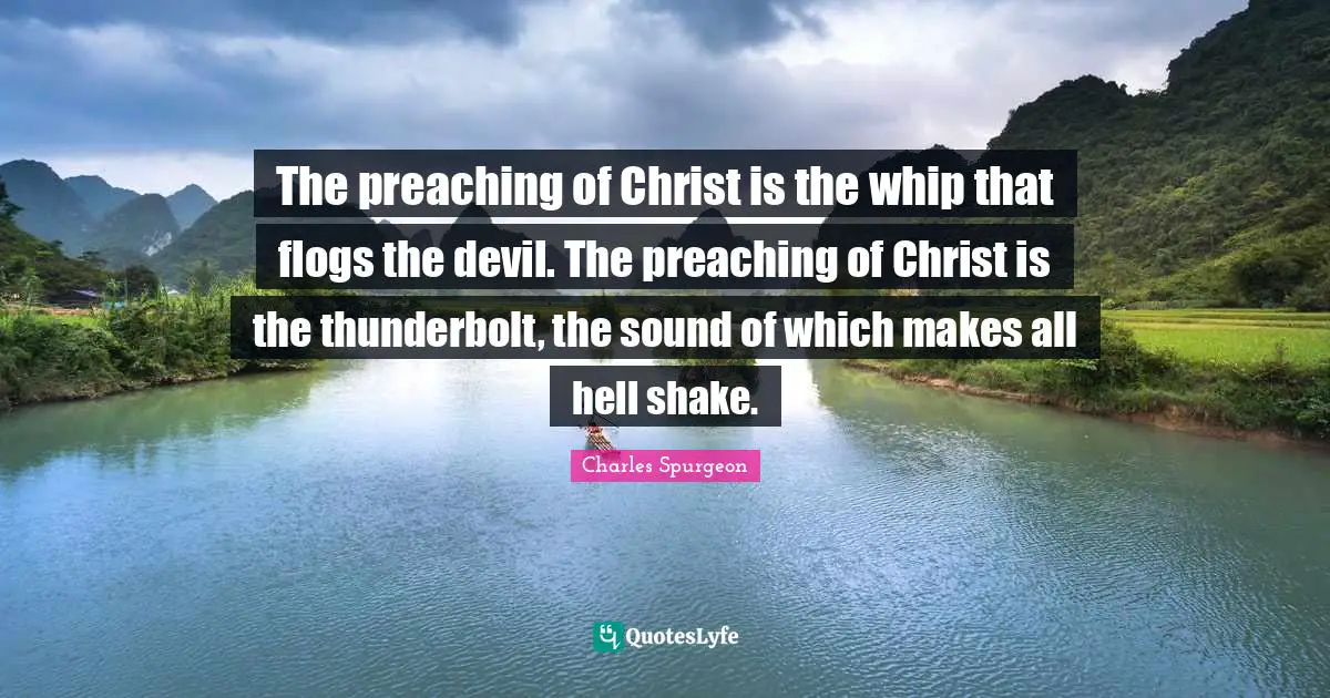The preaching of Christ is the whip that flogs the devil. The preaching of Christ is the thunderbolt, the sound of which makes all hell shake.