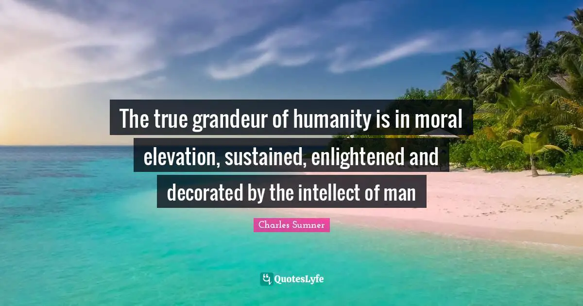 The true grandeur of humanity is in moral elevation, sustained, enlightened and decorated by the intellect of man
