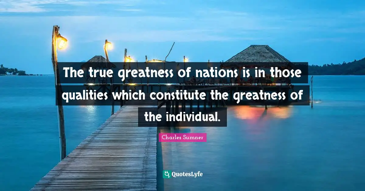 The true greatness of nations is in those qualities which constitute the greatness of the individual.