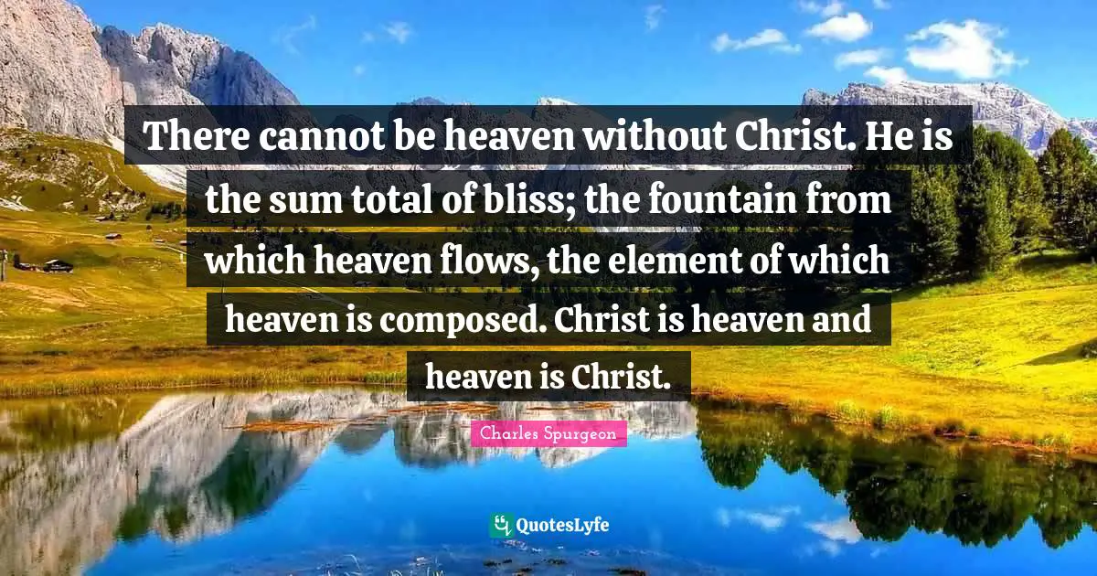 There cannot be heaven without Christ. He is the sum total of bliss; the fountain from which heaven flows, the element of which heaven is composed. Christ is heaven and heaven is Christ.